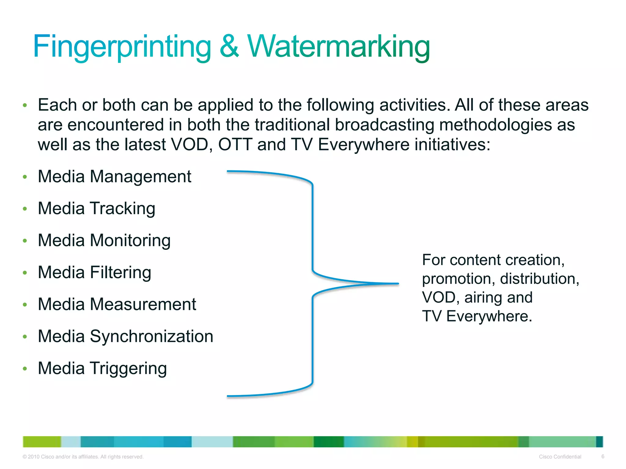 • Each or both can be applied to the following activities. All of these areas
      are encountered in both the traditional broadcasting methodologies as
      well as the latest VOD, OTT and TV Everywhere initiatives:
• Media Management

• Media Tracking

• Media Monitoring
                                                           For content creation,
• Media Filtering                                          promotion, distribution,
• Media Measurement                                        VOD, airing and
                                                           TV Everywhere.
• Media Synchronization

• Media Triggering




© 2010 Cisco and/or its affiliates. All rights reserved.                    Cisco Confidential   6
 