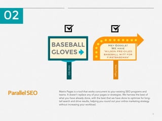 11
Parallel	
  SEO	
  
​ 02
​ Matrix Pages is a tool that works concurrent to your existing SEO programs and
teams. It doesn’t replace any of your pages or strategies. We harness the best of
what you have already done, with the best that we have done to optimize for long-
tail search and drive results, helping you round out your online marketing strategy
without increasing your workload.
Other	
  SEO	
  
BASEBALL
GLOVES
Hey Google! 
We have 
‘wilson pre-oiled
baseball mitt for
firstbaseman’
	
  	
  	
  	
  Matrix	
  Pages	
  
 