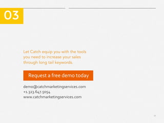 17
Let Catch equip you with the tools
you need to increase your sales
through long tail keywords.
​ 03
demo@catchmarketingservices.com	
  
+1.323.647.5054	
  
www.catchmarketingservices.com	
  
Request	
  a	
  free	
  demo	
  today	
  	
  
 