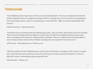 19
​ "Catch	
  Marketing	
  had	
  a	
  huge	
  impact	
  on	
  the	
  success	
  of	
  Interstateplastics.	
  They	
  have	
  completed	
  a	
  full	
  web	
  site/
backend	
  redesign	
  and	
  have	
  managed	
  site	
  changes	
  and	
  PPC	
  campaigns	
  for	
  us	
  since	
  2008.	
  We	
  are	
  so	
  grateful	
  for	
  
the	
  service	
  they	
  provide	
  us,	
  and	
  it	
  is	
  an	
  absolute	
  joy	
  to	
  work	
  with	
  them.	
  I	
  oﬀer	
  my	
  sincerest	
  gratitude	
  for	
  their	
  
services!”	
  
​ Stephen	
  Sowinski	
  -­‐	
  Interstate	
  Plastics	
  
Testimonials	
  
​ "I've	
  had	
  the	
  honor	
  of	
  working	
  with	
  Catch	
  Marketing	
  for	
  years.	
  They	
  are	
  honest,	
  data-­‐driven	
  and	
  service-­‐oriented.	
  
Their	
  hard	
  work	
  and	
  expertise	
  have	
  helped	
  us	
  increase	
  sales	
  and	
  eliminate	
  wasteful	
  spending	
  in	
  all	
  our	
  paid	
  
search,	
  retargeting	
  and	
  comparison	
  shopping	
  engine	
  campaigns.	
  They	
  are	
  mindful	
  of	
  and	
  can	
  quickly	
  adapt	
  to	
  
ever-­‐evolving	
  industry	
  trends	
  and	
  have	
  helped	
  us	
  identify	
  new	
  areas	
  of	
  growth	
  many	
  times	
  over.”	
  
​ Jeﬀ	
  Johnston	
  –	
  MarineDepot.com	
  /	
  Petstore.com	
  
​ "We	
  have	
  worked	
  with	
  Catch	
  Marketing	
  since	
  2006:	
  8	
  years!	
  Catch	
  helps	
  us	
  manage	
  our	
  PPC	
  spend	
  on	
  a	
  regular	
  
basis.	
  They	
  had	
  a	
  key	
  role	
  in	
  growing	
  our	
  business	
  all	
  the	
  way	
  to	
  our	
  late	
  acquisition	
  by	
  Rakuten.	
  Vincent	
  is	
  a	
  
data/SQL	
  master,	
  we	
  absolutely	
  enjoy	
  working	
  with	
  him!”	
  
Celine	
  Gerakin	
  –	
  Ebates.com	
  
 