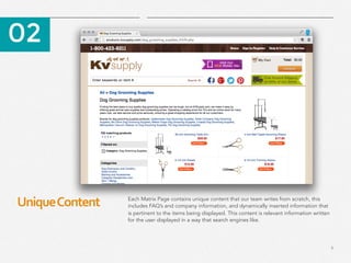 9
Unique	
  Content	
  
​ 02
​ Each Matrix Page contains unique content that our team writes from scratch, this
includes FAQ’s and company information, and dynamically inserted information that
is pertinent to the items being displayed. This content is relevant information written
for the user displayed in a way that search engines like.
 