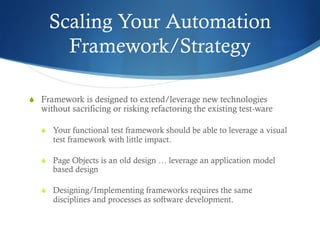 Scaling Your Automation
Framework/Strategy
S  Framework is designed to extend/leverage new technologies
without sacrificing or risking refactoring the existing test-ware
S  Your functional test framework should be able to leverage a visual
test framework with little impact.
S  Page Objects is an old design … leverage an application model
based design
S  Designing/Implementing frameworks requires the same
disciplines and processes as software development.
 