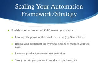 Scaling Your Automation
Framework/Strategy
S  Scalable execution across OS/browsers/versions …
S  Leverage the power of the cloud for testing (e.g. Sauce Labs)
S  Relieve your team from the overhead needed to manage your test
grid.
S  Leverage parallel/concurrent test execution
S  Strong, yet simple, process to conduct impact analysis
 