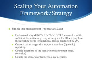 Scaling Your Automation
Framework/Strategy
S  Simple test management (reports/artifacts)
S  Understand why xUNIT/JUNIT/NUNIT frameworks, while
sufficient for unit testing, they’re designed for DEV – they limit
the reporting needs for functional testing conducted by QA.
S  Create a test manager that supports run-time (dynamic)
reporting.
S  Couple assertions to the scenario or feature (test cases/
scenarios)
S  Couple the scenario or feature to a requirement.
 