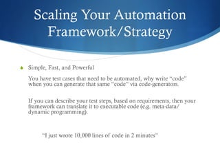 Scaling Your Automation
Framework/Strategy
S  Simple, Fast, and Powerful
You have test cases that need to be automated, why write “code”
when you can generate that same “code” via code-generators.
If you can describe your test steps, based on requirements, then your
framework can translate it to executable code (e.g. meta-data/
dynamic programming).
“I just wrote 10,000 lines of code in 2 minutes”
 