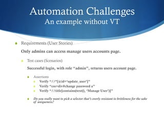Automation Challenges
An example without VT
S  Requirements (User Stories)
Only admins can access manage users accounts page.
S  Test cases (Scenarios)
Successful login, with role “admin”, returns users account page.
S  Assertions
S  Verify “//*[@id=‘update_user’]”
S  Verify “css=div#change password a”
S  Verify “//title[contains(text(), ‘Manage User’)]”
S  Do you really want to pick a selector that’s overly resistant to brittleness for the sake
of uniqueness?
 