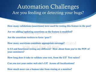Automation Challenges
Are you feeding or detecting your bugs?
Warning signs of Pesticide Paradox
“.. we have over 1500 automated
tests, and they all pass.”
How many validations (assertions) were used for testing this feature in the past?
Are we adding/updating assertions as the feature is modified?
Are the assertions written to favor ‘pass’?
How many assertions constitute appropriate coverage?
Is UI and functional testing any different? How about from you’re the POV of
your customers?
How long does it take to validate your test, from the UI? Test suites?
Can you test your entire web site’s UI? Across all localizations?
How much more can a human take from staring at a monitor?
 