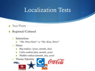 Localization Tests
S  Text/Fonts
S  Regional/Cultural
S  Salutations
S  “Mr. Peter Kim” vs “Mr. Kim, Peter”
S  Dates
S  Big-endian : (year, month, day)
S  Little-endian (day, month, year)
S  Middle-endian (month, day, year)
S  Theme/Identity
 
