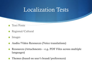 Localization Tests
S  Text/Fonts
S  Regional/Cultural
S  Images
S  Audio/Video Resources (Voice translations)
S  Resources (Attachments – e.g. PDF Files across multiple
languages)
S  Themes (based on user’s brand/preferences)
 