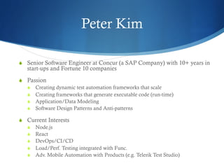 Peter Kim
S  Senior Software Engineer at Concur (a SAP Company) with 10+ years in
start-ups and Fortune 10 companies
S  Passion
S  Creating dynamic test automation frameworks that scale
S  Creating frameworks that generate executable code (run-time)
S  Application/Data Modeling
S  Software Design Patterns and Anti-patterns
S  Current Interests
S  Node.js
S  React
S  DevOps/CI/CD
S  Load/Perf. Testing integrated with Func.
S  Adv. Mobile Automation with Products (e.g. Telerik Test Studio)
 