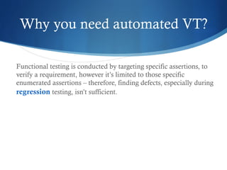 Why you need automated VT?
Functional testing is conducted by targeting specific assertions, to
verify a requirement, however it’s limited to those specific
enumerated assertions – therefore, finding defects, especially during
regression testing, isn’t sufficient.
 