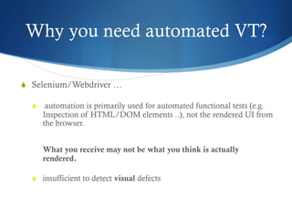 Why you need automated VT?
S  Selenium/Webdriver …
S  automation is primarily used for automated functional tests (e.g.
Inspection of HTML/DOM elements ..), not the rendered UI from
the browser.
What you receive may not be what you think is actually
rendered.
S  insufficient to detect visual defects
 