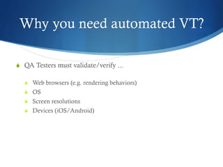 Why you need automated VT?
S  QA Testers must validate/verify ...
S  Web browsers (e.g. rendering behaviors)
S  OS
S  Screen resolutions
S  Devices (iOS/Android)
 