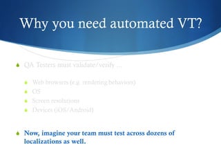 Why you need automated VT?
S  QA Testers must validate/verify ...
S  Web browsers (e.g. rendering behaviors)
S  OS
S  Screen resolutions
S  Devices (iOS/Android)
S  Now, imagine your team must test across dozens of
localizations as well.
 