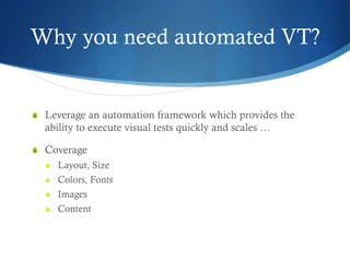 Why you need automated VT?
S  Leverage an automation framework which provides the
ability to execute visual tests quickly and scales …
S  Coverage
S  Layout, Size
S  Colors, Fonts
S  Images
S  Content
 