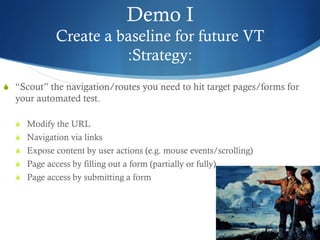 Demo I
Create a baseline for future VT
:Strategy:
S  “Scout” the navigation/routes you need to hit target pages/forms for
your automated test.
S  Modify the URL
S  Navigation via links
S  Expose content by user actions (e.g. mouse events/scrolling)
S  Page access by filling out a form (partially or fully)
S  Page access by submitting a form
 