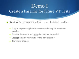 Demo I
Create a baseline for future VT Tests
S  Review the generated results to create the initial baseline
S  Log in to your Applitools account and navigate to the test
results.
S  Review the results and prep the baseline as needed
S  Accept any modifications to the new baseline
S  Save your changes
 