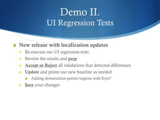 Demo II.
UI Regression Tests
S  New release with localization updates
S  Re-execute our UI regression tests
S  Review the results and prep
S  Accept or Reject all validations that detected differences
S  Update and prime our new baseline as needed
S  Adding demarcation points/regions with Eyes*
S  Save your changes
 