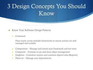 3 Design Concepts You Should
Know
S  Know Your Software Design Patterns
S  Command
Plays nicely across multiple frameworks to ensure actions are well
managed and scalable.
S  Composition – Manage and extend your framework and test-ware
S  Composite – Promote re-use and clean object management
S  Singleton – Centralize metrics and common objects/utils (Reports)
S  Observer – Manage your dependencies
 