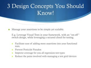 3 Design Concepts You Should
Know!
S  Manage your assertions to be simple yet scalable.
E.g. Leverage Visual Tests in your framework, with an “on-off”
switch design, while leveraging a secured cloud for testing.
S  Facilitate ease of adding more assertions into your functional
tests.
S  Prevent Pesticide Paradox
S  Improve coverage for you all regression test types
S  Reduce the pains involved with managing a test grid/devices
 