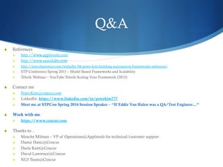 Q&A
S  References
S  http://www.applitools.com
S  http://www.saucelabs.com
S  http://joecolantonio.com/testtalks/66-peter-kim-building-automation-frameworks-selenium/
S  STP Conference Spring 2015 – Model Based Frameworks and Scalability
S  Telerik Webinar – YouTube:Telerik Scaling Your Framework (2015)
S  Contact me
S  Peter.Kim@concur.com
S  LinkedIn: https://www.linkedin.com/in/peterkim777
S  Meet me at STPCon Spring 2016 Session Speaker – “If Eddie Van Halen was a QA/Test Engineer…”
S  Work with me
S  https://www.concur.com
S  Thanks to ..
S  Mosche Milman – VP of Operations@Applitools for technical/customer support
S  Damir Hasic@Concur
S  Darla Raitt@Concur
S  David Lawrence@Concur
S  NUI Team@Concur
 