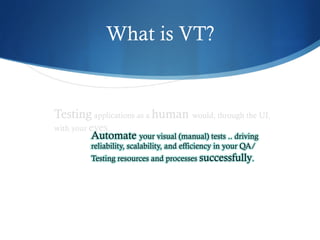 What is VT?
Testing applications as a human would, through the UI,
with your eyes.
Automate your visual (manual) tests .. driving
reliability, scalability, and efficiency in your QA/
Testing resources and processes successfully.
 