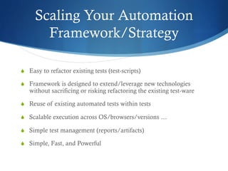 Scaling Your Automation
Framework/Strategy
S  Easy to refactor existing tests (test-scripts)
S  Framework is designed to extend/leverage new technologies
without sacrificing or risking refactoring the existing test-ware
S  Reuse of existing automated tests within tests
S  Scalable execution across OS/browsers/versions …
S  Simple test management (reports/artifacts)
S  Simple, Fast, and Powerful
 