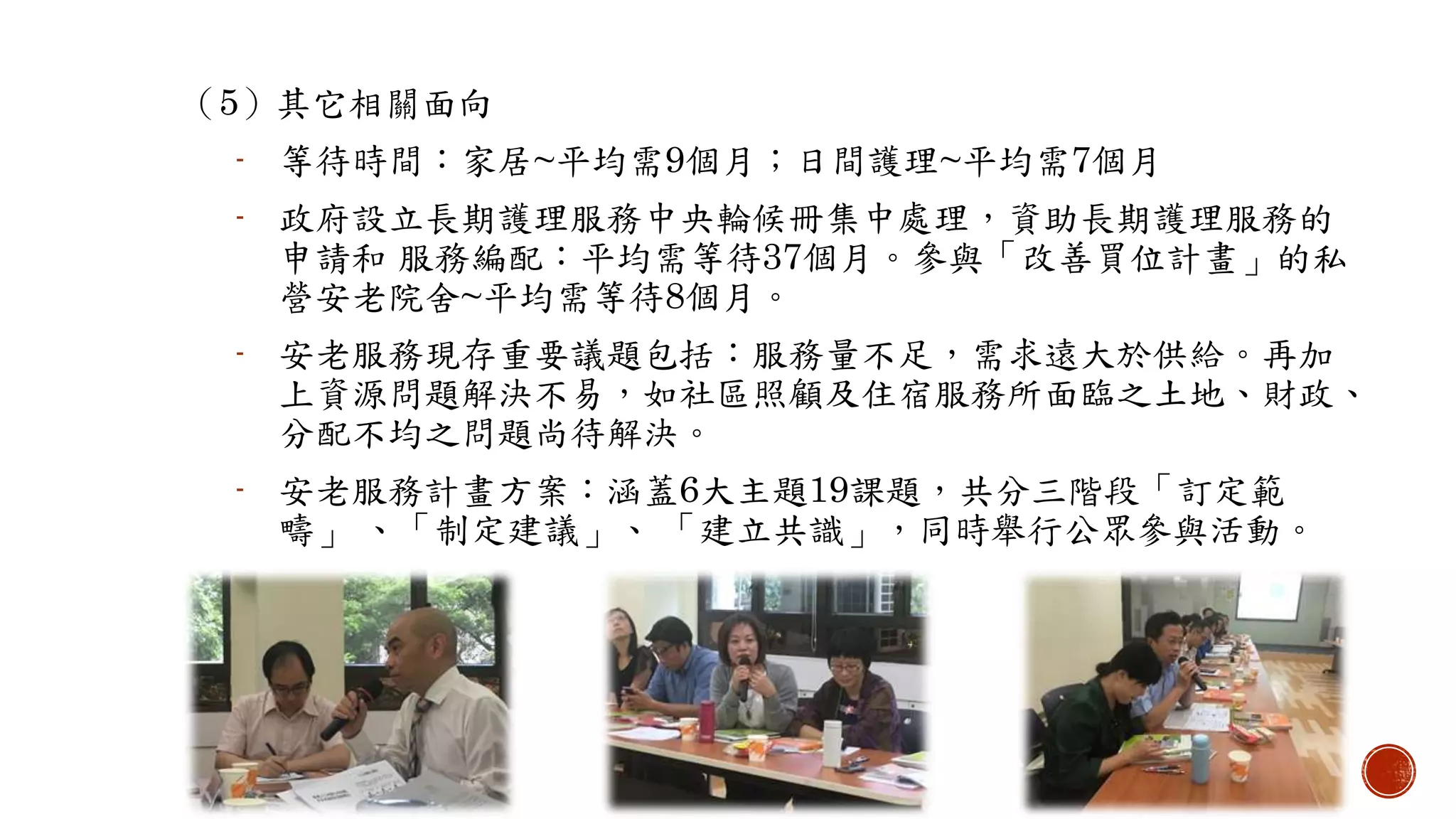 （5）其它相關面向
- 等待時間：家居~平均需9個月；日間護理~平均需7個月
- 政府設立長期護理服務中央輪候冊集中處理，資助長期護理服務的
申請和 服務編配：平均需等待37個月。參與「改善買位計畫」的私
營安老院舍~平均需等待8個月。
- 安老服務現存重要議題包括：服務量不足，需求遠大於供給。再加
上資源問題解決不易，如社區照顧及住宿服務所面臨之土地、財政、
分配不均之問題尚待解決。
- 安老服務計畫方案：涵蓋6大主題19課題，共分三階段「訂定範
疇」 、「制定建議」、 「建立共識」，同時舉行公眾參與活動。
 