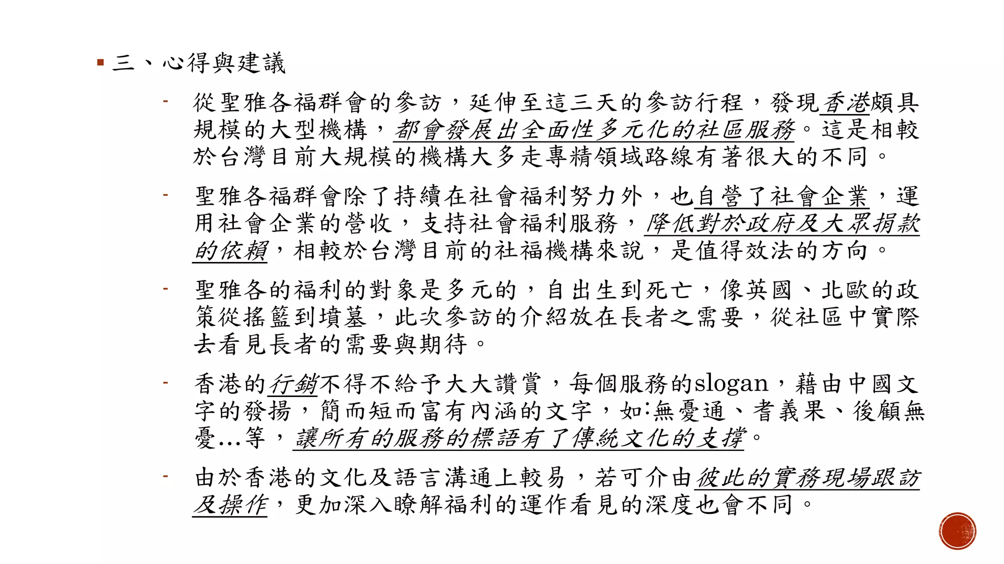  三、心得與建議
- 從聖雅各福群會的參訪，延伸至這三天的參訪行程，發現香港頗具
規模的大型機構，都會發展出全面性多元化的社區服務。這是相較
於台灣目前大規模的機構大多走專精領域路線有著很大的不同。
- 聖雅各福群會除了持續在社會福利努力外，也自營了社會企業，運
用社會企業的營收，支持社會福利服務，降低對於政府及大眾捐款
的依賴，相較於台灣目前的社福機構來說，是值得效法的方向。
- 聖雅各的福利的對象是多元的，自出生到死亡，像英國、北歐的政
策從搖籃到墳墓，此次參訪的介紹放在長者之需要，從社區中實際
去看見長者的需要與期待。
- 香港的行銷不得不給予大大讚賞，每個服務的slogan，藉由中國文
字的發揚，簡而短而富有內涵的文字，如:無憂通、耆義果、後顧無
憂…等，讓所有的服務的標語有了傳統文化的支撐。
- 由於香港的文化及語言溝通上較易，若可介由彼此的實務現場跟訪
及操作，更加深入瞭解福利的運作看見的深度也會不同。
 