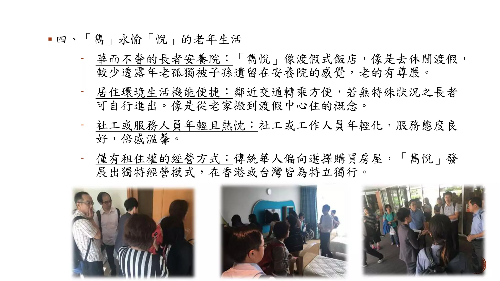  四、「雋」永愉「悅」的老年生活
- 華而不奢的長者安養院：「雋悅」像渡假式飯店，像是去休閒渡假，
較少透露年老孤獨被子孫遺留在安養院的感覺，老的有尊嚴。
- 居住環境生活機能便捷：鄰近交通轉乘方便，若無特殊狀況之長者
可自行進出。像是從老家搬到渡假中心住的概念。
- 社工或服務人員年輕且熱忱：社工或工作人員年輕化，服務態度良
好，倍感溫馨。
- 僅有租住權的經營方式：傳統華人偏向選擇購買房屋，「雋悅」發
展出獨特經營模式，在香港或台灣皆為特立獨行。
 
