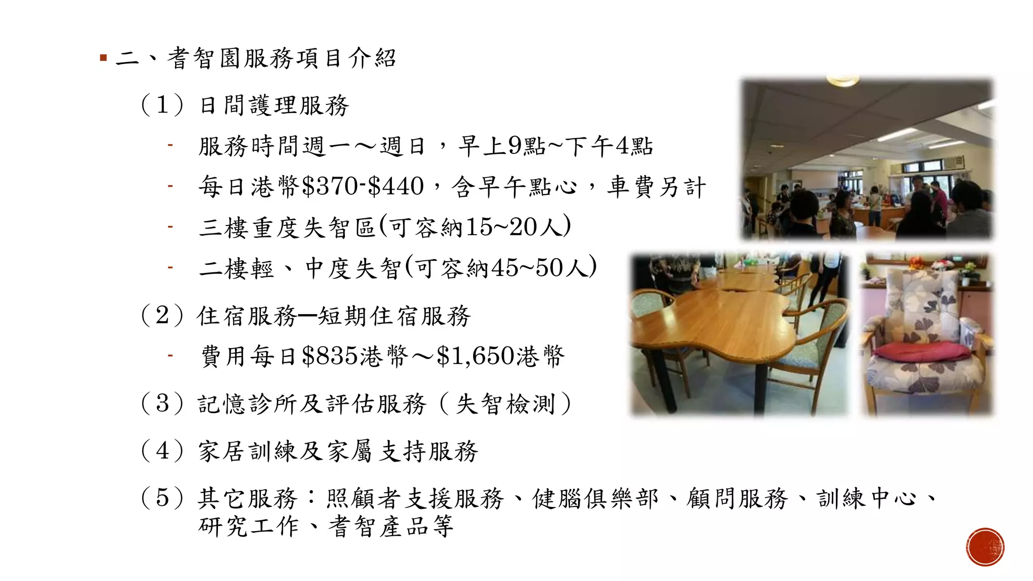  二、耆智園服務項目介紹
（1）日間護理服務
- 服務時間週一〜週日，早上9點~下午4點
- 每日港幣$370-$440，含早午點心，車費另計
- 三樓重度失智區(可容納15~20人)
- 二樓輕、中度失智(可容納45~50人)
（2）住宿服務─短期住宿服務
- 費用每日$835港幣〜$1,650港幣
（3）記憶診所及評估服務（失智檢測）
（4）家居訓練及家屬支持服務
（5）其它服務：照顧者支援服務、健腦俱樂部、顧問服務、訓練中心、
研究工作、耆智產品等
 