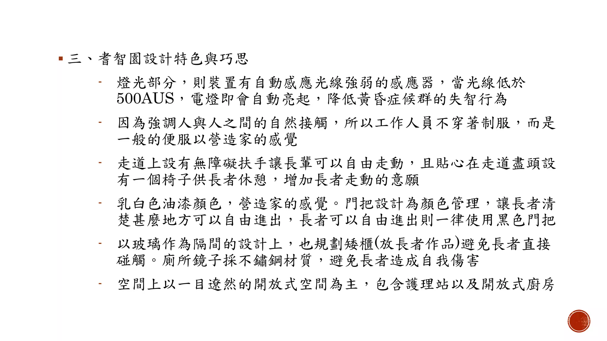  三、耆智園設計特色與巧思
- 燈光部分，則裝置有自動感應光線強弱的感應器，當光線低於
500AUS，電燈即會自動亮起，降低黃昏症候群的失智行為
- 因為強調人與人之間的自然接觸，所以工作人員不穿著制服，而是
一般的便服以營造家的感覺
- 走道上設有無障礙扶手讓長輩可以自由走動，且貼心在走道盡頭設
有一個椅子供長者休憩，增加長者走動的意願
- 乳白色油漆顏色，營造家的感覺。門把設計為顏色管理，讓長者清
楚甚麼地方可以自由進出，長者可以自由進出則一律使用黑色門把
- 以玻璃作為隔間的設計上，也規劃矮櫃(放長者作品)避免長者直接
碰觸。廁所鏡子採不鏽鋼材質，避免長者造成自我傷害
- 空間上以一目遼然的開放式空間為主，包含護理站以及開放式廚房
 