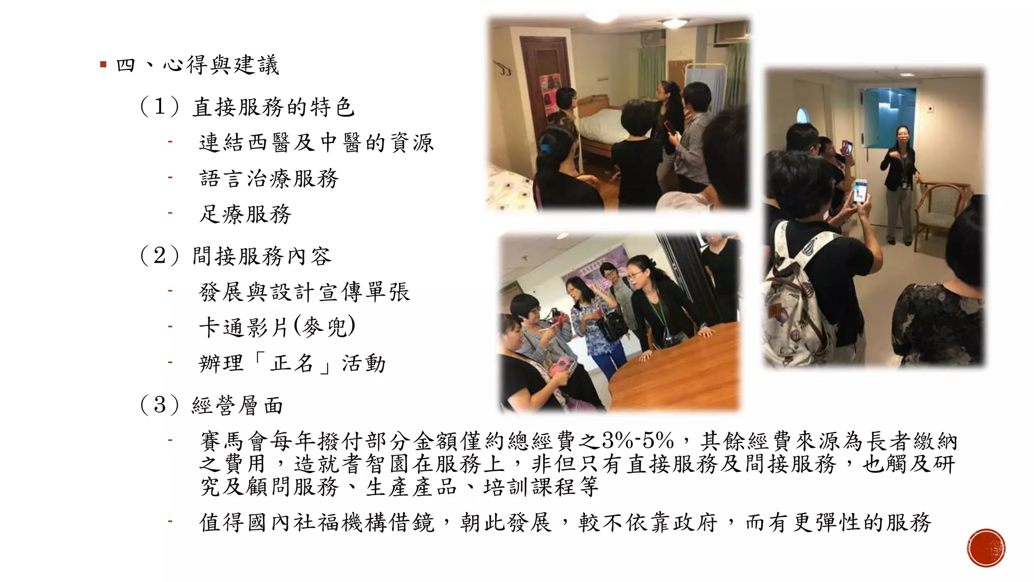  四、心得與建議
（1）直接服務的特色
- 連結西醫及中醫的資源
- 語言治療服務
- 足療服務
（2）間接服務內容
- 發展與設計宣傳單張
- 卡通影片(麥兜)
- 辦理「正名」活動
（3）經營層面
- 賽馬會每年撥付部分金額僅約總經費之3%-5%，其餘經費來源為長者繳納
之費用，造就耆智園在服務上，非但只有直接服務及間接服務，也觸及研
究及顧問服務、生產產品、培訓課程等
- 值得國內社福機構借鏡，朝此發展，較不依靠政府，而有更彈性的服務
 