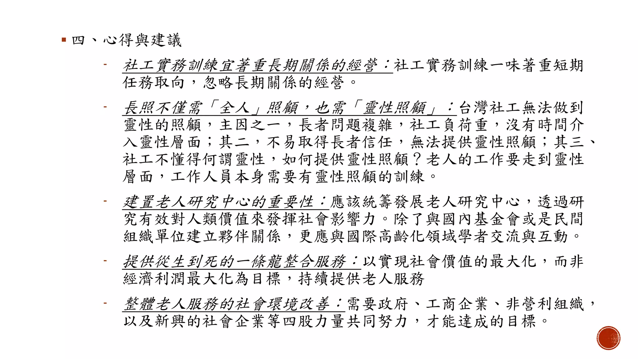  四、心得與建議
- 社工實務訓練宜著重長期關係的經營：社工實務訓練一味著重短期
任務取向，忽略長期關係的經營。
- 長照不僅需「全人」照顧，也需「靈性照顧」：台灣社工無法做到
靈性的照顧，主因之一，長者問題複雜，社工負荷重，沒有時間介
入靈性層面；其二，不易取得長者信任，無法提供靈性照顧；其三、
社工不懂得何謂靈性，如何提供靈性照顧？老人的工作要走到靈性
層面，工作人員本身需要有靈性照顧的訓練。
- 建置老人研究中心的重要性：應該統籌發展老人研究中心，透過研
究有效對人類價值來發揮社會影響力。除了與國內基金會或是民間
組織單位建立夥伴關係，更應與國際高齡化領域學者交流與互動。
- 提供從生到死的一條龍整合服務：以實現社會價值的最大化，而非
經濟利潤最大化為目標，持續提供老人服務
- 整體老人服務的社會環境改善：需要政府、工商企業、非營利組織，
以及新興的社會企業等四股力量共同努力，才能達成的目標。
 