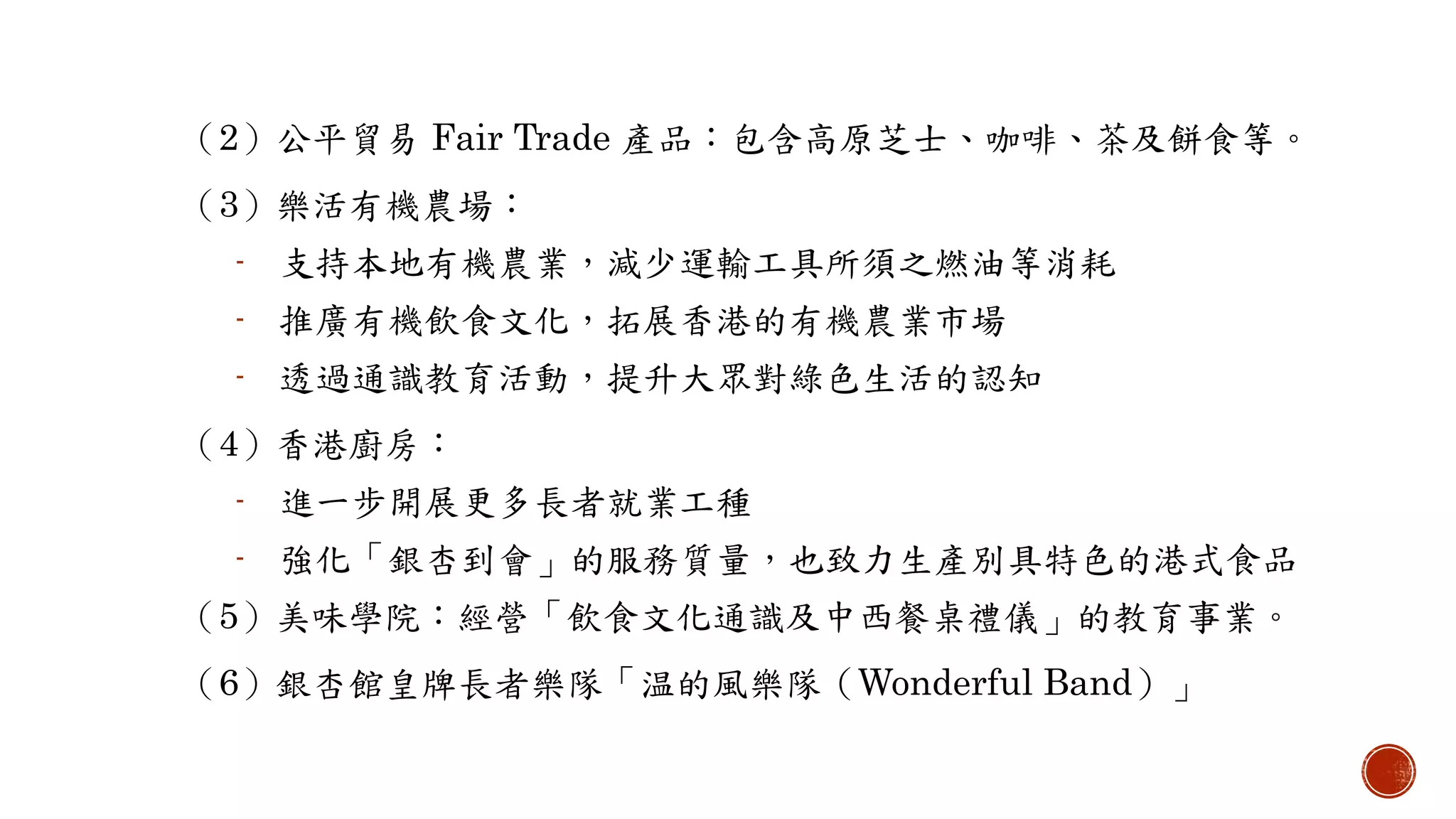 （2）公平貿易 Fair Trade 產品：包含高原芝士、咖啡、茶及餅食等。
（3）樂活有機農場：
- 支持本地有機農業，減少運輸工具所須之燃油等消耗
- 推廣有機飲食文化，拓展香港的有機農業市場
- 透過通識教育活動，提升大眾對綠色生活的認知
（4）香港廚房：
- 進一步開展更多長者就業工種
- 強化「銀杏到會」的服務質量，也致力生產別具特色的港式食品
（5）美味學院：經營「飲食文化通識及中西餐桌禮儀」的教育事業。
（6）銀杏館皇牌長者樂隊「温的風樂隊（Wonderful Band）」
 