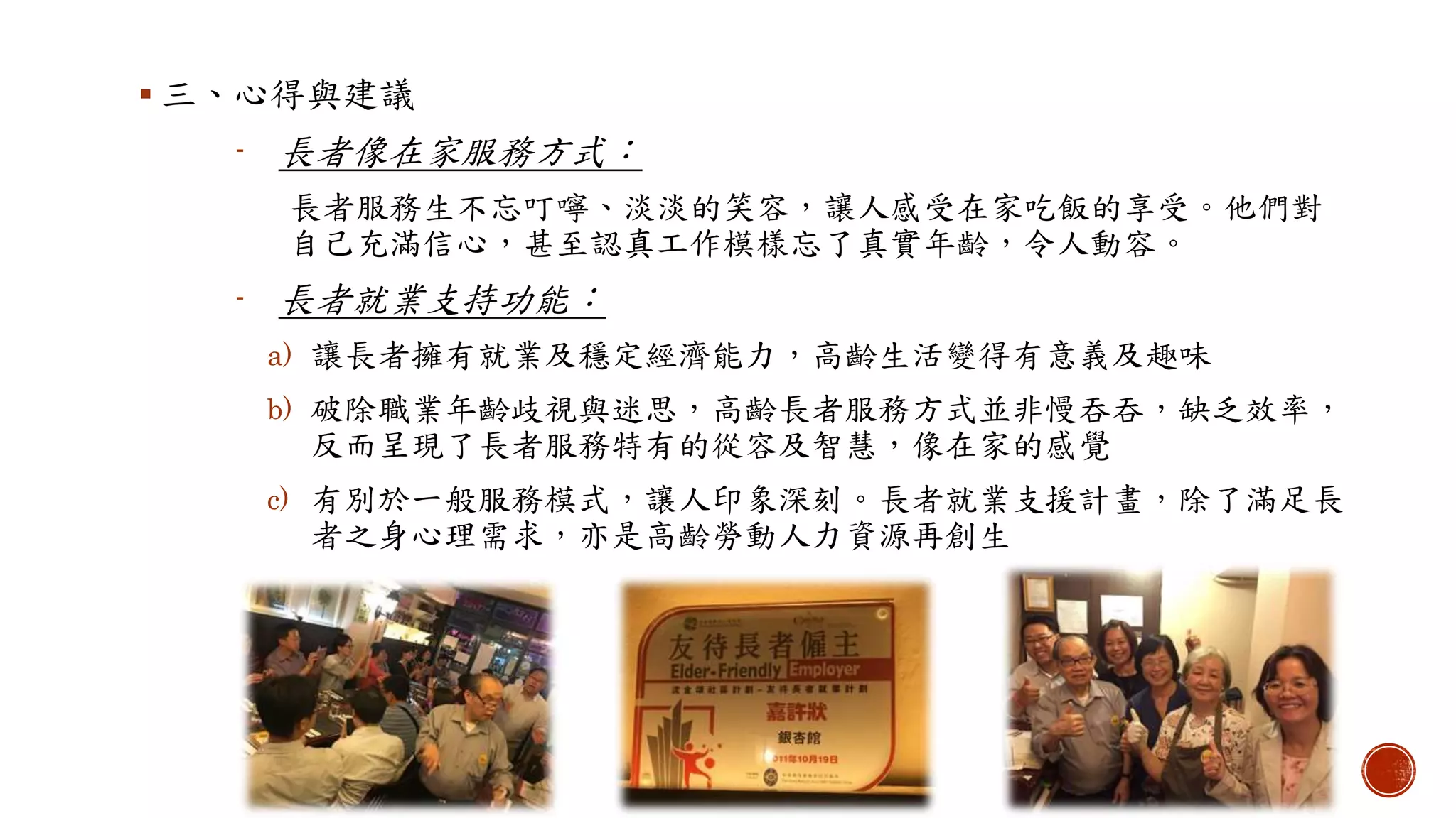 三、心得與建議
- 長者像在家服務方式：
長者服務生不忘叮嚀、淡淡的笑容，讓人感受在家吃飯的享受。他們對
自己充滿信心，甚至認真工作模樣忘了真實年齡，令人動容。
- 長者就業支持功能：
a) 讓長者擁有就業及穩定經濟能力，高齡生活變得有意義及趣味
b) 破除職業年齡歧視與迷思，高齡長者服務方式並非慢吞吞，缺乏效率，
反而呈現了長者服務特有的從容及智慧，像在家的感覺
c) 有別於一般服務模式，讓人印象深刻。長者就業支援計畫，除了滿足長
者之身心理需求，亦是高齡勞動人力資源再創生
 
