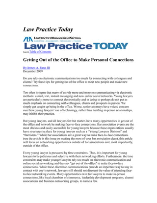 Law Practice Today


Search Table   of Contents

Getting Out of the Office to Make Personal Connections
By Ireneo A. Reus III
December 2009

Do you rely on electronic communications too much for connecting with colleagues and
clients? Try these tips for getting out of the office to meet new people and make new
connections.

Too often it seems that many of us rely more and more on communicating via electronic
methods: e-mail, text, instant messaging and now online social networks. Young lawyers
are particularly prone to connect electronically and in doing so perhaps do not put as
much emphasis on connecting with colleagues, clients and prospects in person. We
simply get caught up being in the office. Worse, senior attorneys have voiced concern
over how young lawyers’ use of technology, rather than building in-person relationships,
may inhibit their practice.

But young lawyers, and all lawyers for that matter, have many opportunities to get out of
the office and network by making face-to-face connections. Bar association events are the
most obvious and easily accessible for young lawyers because these organizations usually
have structures in place for young lawyers such as a “Young Lawyers Division” and
“Barristers.” While bar associations are a great way to make face-to-face connections
(see the article in this issue on making the most of your bar association dues), this article
will focus on networking opportunities outside of bar associations and, most importantly,
outside of the office.

Every young lawyer is pressured by time constraints. Thus, it is important for young
lawyers to be judicious and selective with their networking efforts. Furthermore, the time
constraints may make younger lawyers rely too much on electronic communication and
online social networking and thus not "get out of the office" to make face-to-face
connections. While these electronic communications provide an important way to stay in
contact with one’s network, lawyers still should not discount the value of attending face-
to-face networking events. Many opportunities exist for lawyers to make in-person
connections, like local chambers of commerce, leadership development programs, alumni
associations and business networking groups, to name a few.
 