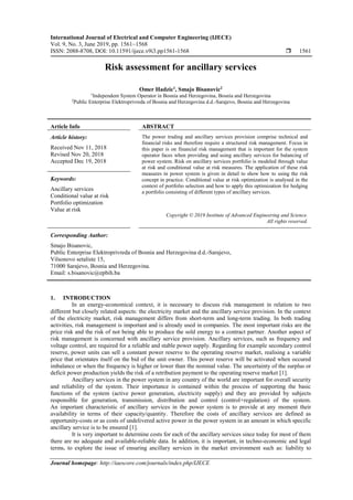 International Journal of Electrical and Computer Engineering (IJECE)
Vol. 9, No. 3, June 2019, pp. 1561~1568
ISSN: 2088-8708, DOI: 10.11591/ijece.v9i3.pp1561-1568  1561
Journal homepage: http://iaescore.com/journals/index.php/IJECE
Risk assessment for ancillary services
Omer Hadzic1
, Smajo Bisanovic2
1
Independent System Operator in Bosnia and Herzegovina, Bosnia and Herzegovina
2
Public Enterprise Elektroprivreda of Bosnia and Herzegovina d.d.-Sarajevo, Bosnia and Herzegovina
Article Info ABSTRACT
Article history:
Received Nov 11, 2018
Revised Nov 20, 2018
Accepted Dec 19, 2018
The power trading and ancillary services provision comprise technical and
financial risks and therefore require a structured risk management. Focus in
this paper is on financial risk management that is important for the system
operator faces when providing and using ancillary services for balancing of
power system. Risk on ancillary services portfolio is modeled through value
at risk and conditional value at risk measures. The application of these risk
measures in power system is given in detail to show how to using the risk
concept in practice. Conditional value at risk optimization is analysed in the
context of portfolio selection and how to apply this optimization for hedging
a portfolio consisting of different types of ancillary services.
Keywords:
Ancillary services
Conditional value at risk
Portfolio optimization
Value at risk
Copyright © 2019 Institute of Advanced Engineering and Science.
All rights reserved.
Corresponding Author:
Smajo Bisanovic,
Public Enterprise Elektroprivreda of Bosnia and Herzegovina d.d.-Sarajevo,
Vilsonovo setaliste 15,
71000 Sarajevo, Bosnia and Herzegovina.
Email: s.bisanovic@epbih.ba
1. INTRODUCTION
In an energy-economical context, it is necessary to discuss risk management in relation to two
different but closely related aspects: the electricity market and the ancillary service provision. In the context
of the electricity market, risk management differs from short-term and long-term trading. In both trading
activities, risk management is important and is already used in companies. The most important risks are the
price risk and the risk of not being able to produce the sold energy to a contract partner. Another aspect of
risk management is concerned with ancillary service provision. Ancillary services, such as frequency and
voltage control, are required for a reliable and stable power supply. Regarding for example secondary control
reserve, power units can sell a constant power reserve to the operating reserve market, realising a variable
price that orientates itself on the bid of the unit owner. This power reserve will be activated when occured
imbalance or when the frequency is higher or lower than the nominal value. The uncertainty of the surplus or
deficit power production yields the risk of a retribution payment to the operating reserve market [1].
Ancillary services in the power system in any country of the world are important for overall security
and reliability of the system. Their importance is contained within the process of supporting the basic
functions of the system (active power generation, electricity supply) and they are provided by subjects
responsible for generation, transmission, distribution and control (control+regulation) of the system.
An important characteristic of ancillary services in the power system is to provide at any moment their
availability in terms of their capacity/quantity. Therefore the costs of ancillary services are defined as
opportunity-costs or as costs of undelivered active power in the power system in an amount in which specific
ancillary service is to be ensured [1].
It is very important to determine costs for each of the ancillary services since today for most of them
there are no adequate and available-reliable data. In addition, it is important, in techno-economic and legal
terms, to explore the issue of ensuring ancillary services in the market environment such as: liability to
 