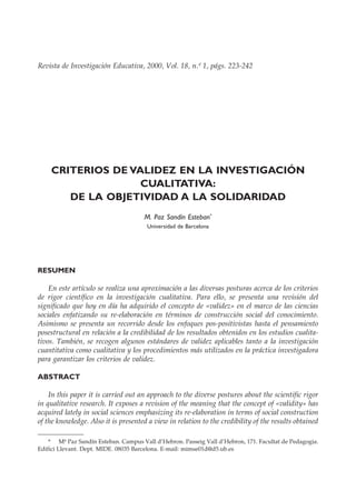 223
Criterios de validez en la investigación cualitativa: de la objetividad a la solidaridad
Revista de Investigación Educativa, 2000, Vol. 18, n.º 1, págs. 223-242
CRITERIOS DE VALIDEZ EN LA INVESTIGACIÓN
CUALITATIVA:
DE LA OBJETIVIDAD A LA SOLIDARIDAD
M. Paz Sandín Esteban*
Universidad de Barcelona
RESUMEN
En este artículo se realiza una aproximación a las diversas posturas acerca de los criterios
de rigor científico en la investigación cualitativa. Para ello, se presenta una revisión del
significado que hoy en día ha adquirido el concepto de «validez» en el marco de las ciencias
sociales enfatizando su re-elaboración en términos de construcción social del conocimiento.
Asimismo se presenta un recorrido desde los enfoques pos-positivistas hasta el pensamiento
posestructural en relación a la credibilidad de los resultados obtenidos en los estudios cualita-
tivos. También, se recogen algunos estándares de validez aplicables tanto a la investigación
cuantitativa como cualitativa y los procedimientos más utilizados en la práctica investigadora
para garantizar los criterios de validez.
ABSTRACT
In this paper it is carried out an approach to the diverse postures about the scientific rigor
in qualitative research. It exposes a revision of the meaning that the concept of «validity» has
acquired lately in social sciences emphasizing its re-elaboration in terms of social construction
of the knowledge. Also it is presented a view in relation to the credibility of the results obtained
* Mª Paz Sandín Esteban. Campus Vall d’Hebron. Passeig Vall d’Hebron, 171. Facultat de Pedagogia.
Edifici Llevant. Dept. MIDE. 08035 Barcelona. E-mail: mimse01d@d5.ub.es
 