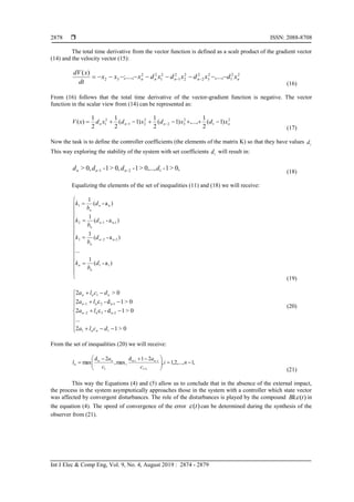  ISSN: 2088-8708
Int J Elec & Comp Eng, Vol. 9, No. 4, August 2019 : 2874 - 2879
2878
The total time derivative from the vector function is defined as a scalr product of the gradient vector
(14) and the velocity vector (15):
22
1
2
3
2
2
2
2
2
1
2
1
22
32 ,...,;....,
)(
nnnnn xdxdxdxdxxx
dt
xdV
 
(16)
From (16) follows that the total time derivative of the vector-gradient function is negative. The vector
function in the scalar view from (14) can be represented as:
2
1
2
32
2
21
2
1 )1(
2
1
,...,)1(
2
1
)1(
2
1
2
1
)( nnnn xdxdxdxdxV  
(17)
Now the task is to define the controller coefficients (the elements of the matrix K) so that they have values id
This way exploring the stability of the system with set coefficients id will result in:
0,>1-0,...,>1-0,>1-0,> 121 dddd nnn  (18)
Equalizing the elements of the set of inequalities (11) and (18) we will receive:





















)a-(
1
...
)a-(
1
)a-(
1
)a-(
1
11
2-n23
1-n12
n1
d
b
k
d
b
k
d
b
k
d
b
k
n
n
n
n
n
n
n
n
(19)














0>12
...
0>1d-c2
0>1d-c2
0>2
11
2-n3n2
1-n2n1
1
dcla
la
la
dcla
nn
n
n
nnn
(20)
From the set of inequalities (20) we will receive:
,1,...,2,1,
21d
max,
2d
max
1
i-n
1
n
n 




 



ni
c
a
c
a
l
i
in
i
n
(21)
This way the Equations (4) and (5) allow us to conclude that in the absence of the external impact,
the process in the system asymptotically approaches those in the system with a controller which state vector
was affected by convergent disturbances. The role of the disturbances is played by the compound )(tBk in
the equation (4). The speed of convergence of the error )(t can be determined during the synthesis of the
observer from (21).
 