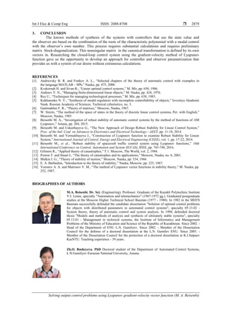 Int J Elec & Comp Eng ISSN: 2088-8708 
Solving output control problems using Lyapunov gradient-velocity vector function (М. А. Beisenbi)
2879
3. CONCLUSION
The known methods of synthesis of the systems with controllers that use the state value and
the observer are based on the combination of the roots of the characteristic polynomial with a modal control
with the observer’s own number. This process requires substantial calculations and requires preliminary
matrix block-diagonalization. This nonsingular matrix in the canonical transformation is defined by its own
vectors in. Researching the closed-loop control system using the gradient-velocity method of Lyapunov
function gave us the opportunity to develop an approach for controller and observer parametrization that
provides us with a system of our desire without extraneous calculations.
REFERENCES
[1] Andrievsky B. R. and Fratkov A. L., “Selected chapters of the theory of automatic control with examples in
the language MATLAB – SPb,” Nauka, pp. 475, 2000.
[2] Kvakernah H. and Sivan R., “Linear optimal control systems,” M. Mir, pp. 650, 1986.
[3] Andreev Y. N., “Managing finite-dimensional linear objects,” M. Nauka, pp. 424, 1976.
[4] Rey U., “Techniques for managing technological processes,” M. Mir, pp. 638, 1983.
[5] Kukharenko N. V., “Synthesis of modal regulators with incomplete controllability of objects,” Izvestiya Akademii
Nauk. Russian Academy of Sciences. Technical cybernetics, no. 3.
[6] Gantmakher F. R., “Theory of matrices,” Moscow, Nauka, 1967.
[7] W. Streitz, “The method of the space of states in the theory of discrete linear control systems, Per. with English,”
Moscow, Nauka, 1985.
[8] Beisenbi M. A., “Investigation of robust stability of automatic control systems by the method of functions of AM
Lyapunov,” Astana, pp. 204, 2015.
[9] Beisenbi M. and Uskenbayeva G., “The New Approach of Design Robust Stability for Linear Control System,”
Proc. of the Intl. Conf. on Advances in Electronics and Electrical Technology—AEET, pp. 11-18, 2014.
[10] Beisenbi M. and Yermekbayeva J., “Construction of Lyapunov function to examine Robust Stability for Linear
System,” International Journal of Control, Energy and Electrical Engineering (CEEE), vol. 1, pp. 17-22, 2014.
[11] Beisenbi M., et al., “Robust stability of spacecraft traffic control system using Lyapunov functions,” 16th
International Conference on Control, Automation and System (ICCAS), IEEE, pp. 743-748, 2016.
[12] Gilmore R., “Applied theory of catastrophes,” T.1. Moscow, The World, vol. 2, 1984.
[13] Poston T. and Stuart I., “The theory of catastrophes and its applications,” Moscow, Nauka, no. 6, 2001.
[14] Malkin I. G., “Theory of stability of motion,” Moscow, Nauka, pp. 534, 1966.
[15] E. A. Barbashin, “Introduction to the theory of stability,” Nauka, Moscow, pp. 225, 1967.
[16] Voronov A. A. and Matrosov V. М., “The method of Lyapunov vector functions in stability theory,” M. Nauka, pp.
252, 1987.
BIOGRAPHIES OF AUTHORS
М.А. Beisenbi. Dr. Sci. (Engineering), Professor. Graduate of the Kazakh Polytechnic Institute
V.I. Lenin, specialty "Automation and telemechanics" (1967-1972 gg.). Graduated postgraduate
studies at the Moscow Higher Technical School Bauman (1977 - 1980). In 1982 in the MHTS
Bauman successfully defended the candidate dissertation "Solution of optimal control problems
for objects with distributed parameters in automated control systems", specialty 05.13.02 -
System theory, theory of automatic control and system analysis. In 1998, defended doctoral
thesis "Models and methods of analysis and synthesis of ultimately stable systems", specialty
05.13.01 - Management in technical systems, the Institute of Informatics and Management
Problems of the Ministry of Education and Science of the Republic of Kazakhstan. Since 2002. -
Head of the Department of ENU L.N. Gumilyov. Since 2002. - Member of the Dissertation
Council for the defense of a doctoral dissertation at the L.N. Gumilev ENU. Since 2005. -
Member of the Dissertation Council for the protection of a doctoral dissertation at K.I.Satpaev
KazNTU. Teaching experience - 39 years.
Zh.О. Basheyeva. PhD Doctoral student of the Department of Automated Control Systems,
L.N.Gumilyov Eurasian National University, Аstana.
 