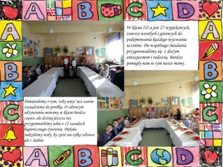 W klasie III a jest 27 wyjątkowych, zawsze wesołych i gotowych do podejmowania każdego wyzwania  uczniów. Do wspólnego śniadania przygotowaliśmy się  z dużym entuzjazmem i radością. Bardzo pomogły nam w tym nasze mamy. Pamiętaliśmy o tym, żeby umyć ręce zanim zasiądziemy do posiłku. O zdrowym odżywianiu mówimy w klasie bardzo często, ale dzisiaj jeszcze raz przypomnieliśmy sobie o 12 zasadach  higienicznego żywienia. Pięknie nakryliśmy stoły, by zjeść nie tylko zdrowo ale i  ładnie. 