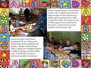 Wiemy, co powinniśmy jeść, żeby zachować zdrowie i siłę. W szkole musimy mieć dużo energii, bo dzieje się tyle ważnych rzeczy, dlatego nigdy nie przychodzimy na lekcje  z pustym brzuszkiem. Nasza pani uczy nas, że mleko i jego przetwory zapewnią nam mocne kości, warzywa dostarczą wielu witamin a razowe pieczywo siły.   Dzisiaj nasza pani i mama Kariny przygotowały dla nas zieloną, pyszną  niespodziankę. Bardzo smakowały nam kanapki z ciemnego, słonecznikowego chleba, z białym serem i kiełkami brokułów  i rzodkiewki, dlatego wszystkie zniknęły  z tacy. To od dorosłych uczymy się właściwych nawyków żywieniowych.  