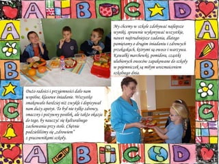 My chcemy w szkole zdobywać najlepsze wyniki, sprawnie wykonywać wszystkie, nawet najtrudniejsze zadania, dlatego pamiętamy o drugim śniadaniu i zdrowych przekąskach, którymi są owoce i warzywa. Kawałki marchewki, pomidora, cząstki ulubionych owoców zapakowane do szkoły  w pojemniczek są miłym urozmaiceniem szkolnego dnia. Dużo radości i przyjemności dało nam wspólne, klasowe śniadanie. Wszystko smakowało bardziej niż zwykle i dopisywał nam duży apetyt. To był nie tylko zdrowy, smaczny i pożywny posiłek, ale także okazja do tego, by nauczyć się kulturalnego zachowania przy stole. Chętnie podzieliliśmy się „zdrowiem”  z pracownikami szkoły. 