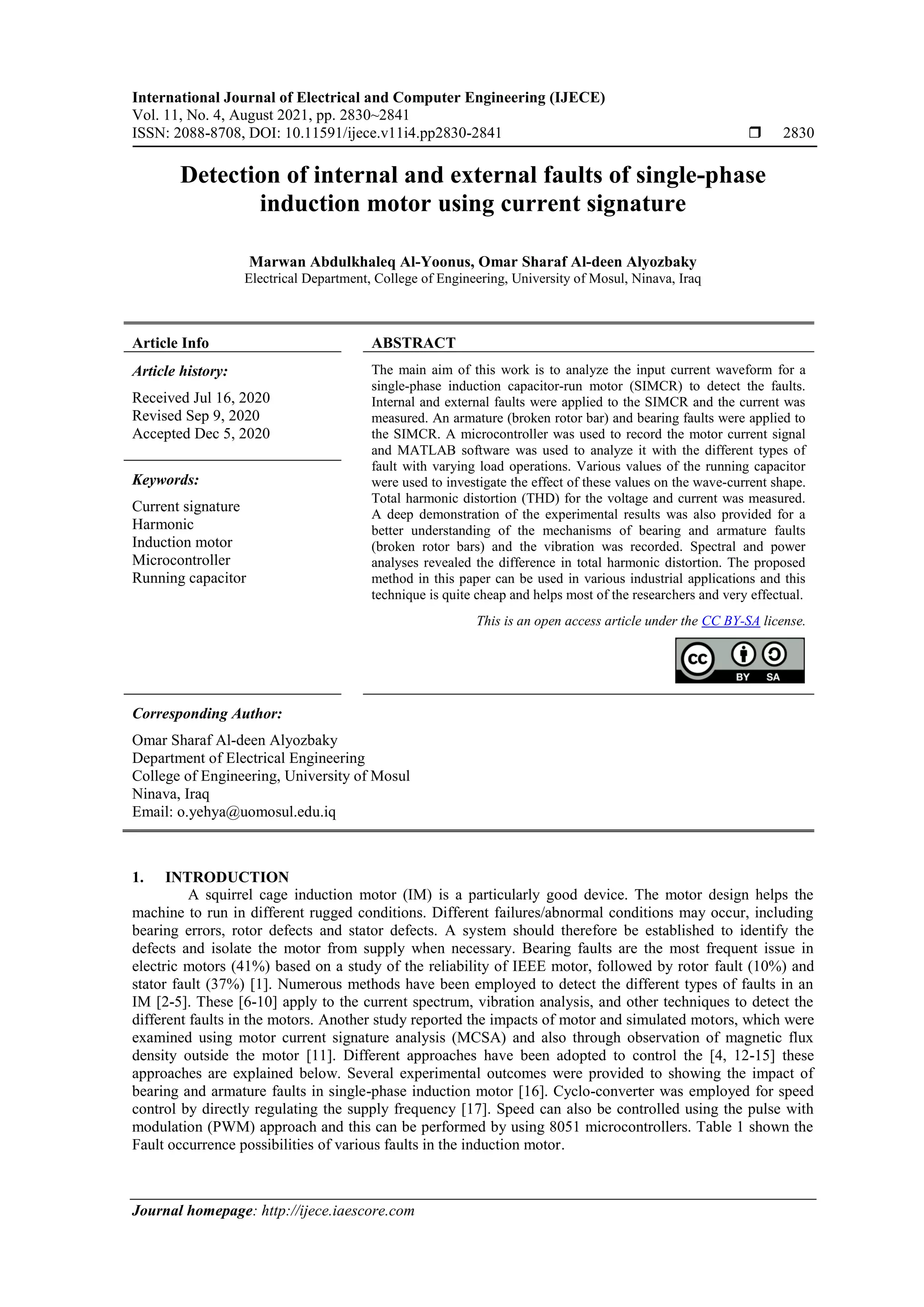 International Journal of Electrical and Computer Engineering (IJECE)
Vol. 11, No. 4, August 2021, pp. 2830~2841
ISSN: 2088-8708, DOI: 10.11591/ijece.v11i4.pp2830-2841  2830
Journal homepage: http://ijece.iaescore.com
Detection of internal and external faults of single-phase
induction motor using current signature
Marwan Abdulkhaleq Al-Yoonus, Omar Sharaf Al-deen Alyozbaky
Electrical Department, College of Engineering, University of Mosul, Ninava, Iraq
Article Info ABSTRACT
Article history:
Received Jul 16, 2020
Revised Sep 9, 2020
Accepted Dec 5, 2020
The main aim of this work is to analyze the input current waveform for a
single-phase induction capacitor-run motor (SIMCR) to detect the faults.
Internal and external faults were applied to the SIMCR and the current was
measured. An armature (broken rotor bar) and bearing faults were applied to
the SIMCR. A microcontroller was used to record the motor current signal
and MATLAB software was used to analyze it with the different types of
fault with varying load operations. Various values of the running capacitor
were used to investigate the effect of these values on the wave-current shape.
Total harmonic distortion (THD) for the voltage and current was measured.
A deep demonstration of the experimental results was also provided for a
better understanding of the mechanisms of bearing and armature faults
(broken rotor bars) and the vibration was recorded. Spectral and power
analyses revealed the difference in total harmonic distortion. The proposed
method in this paper can be used in various industrial applications and this
technique is quite cheap and helps most of the researchers and very effectual.
Keywords:
Current signature
Harmonic
Induction motor
Microcontroller
Running capacitor
This is an open access article under the CC BY-SA license.
Corresponding Author:
Omar Sharaf Al-deen Alyozbaky
Department of Electrical Engineering
College of Engineering, University of Mosul
Ninava, Iraq
Email: o.yehya@uomosul.edu.iq
1. INTRODUCTION
A squirrel cage induction motor (IM) is a particularly good device. The motor design helps the
machine to run in different rugged conditions. Different failures/abnormal conditions may occur, including
bearing errors, rotor defects and stator defects. A system should therefore be established to identify the
defects and isolate the motor from supply when necessary. Bearing faults are the most frequent issue in
electric motors (41%) based on a study of the reliability of IEEE motor, followed by rotor fault (10%) and
stator fault (37%) [1]. Numerous methods have been employed to detect the different types of faults in an
IM [2-5]. These [6-10] apply to the current spectrum, vibration analysis, and other techniques to detect the
different faults in the motors. Another study reported the impacts of motor and simulated motors, which were
examined using motor current signature analysis (MCSA) and also through observation of magnetic flux
density outside the motor [11]. Different approaches have been adopted to control the [4, 12-15] these
approaches are explained below. Several experimental outcomes were provided to showing the impact of
bearing and armature faults in single-phase induction motor [16]. Cyclo-converter was employed for speed
control by directly regulating the supply frequency [17]. Speed can also be controlled using the pulse with
modulation (PWM) approach and this can be performed by using 8051 microcontrollers. Table 1 shown the
Fault occurrence possibilities of various faults in the induction motor.
 