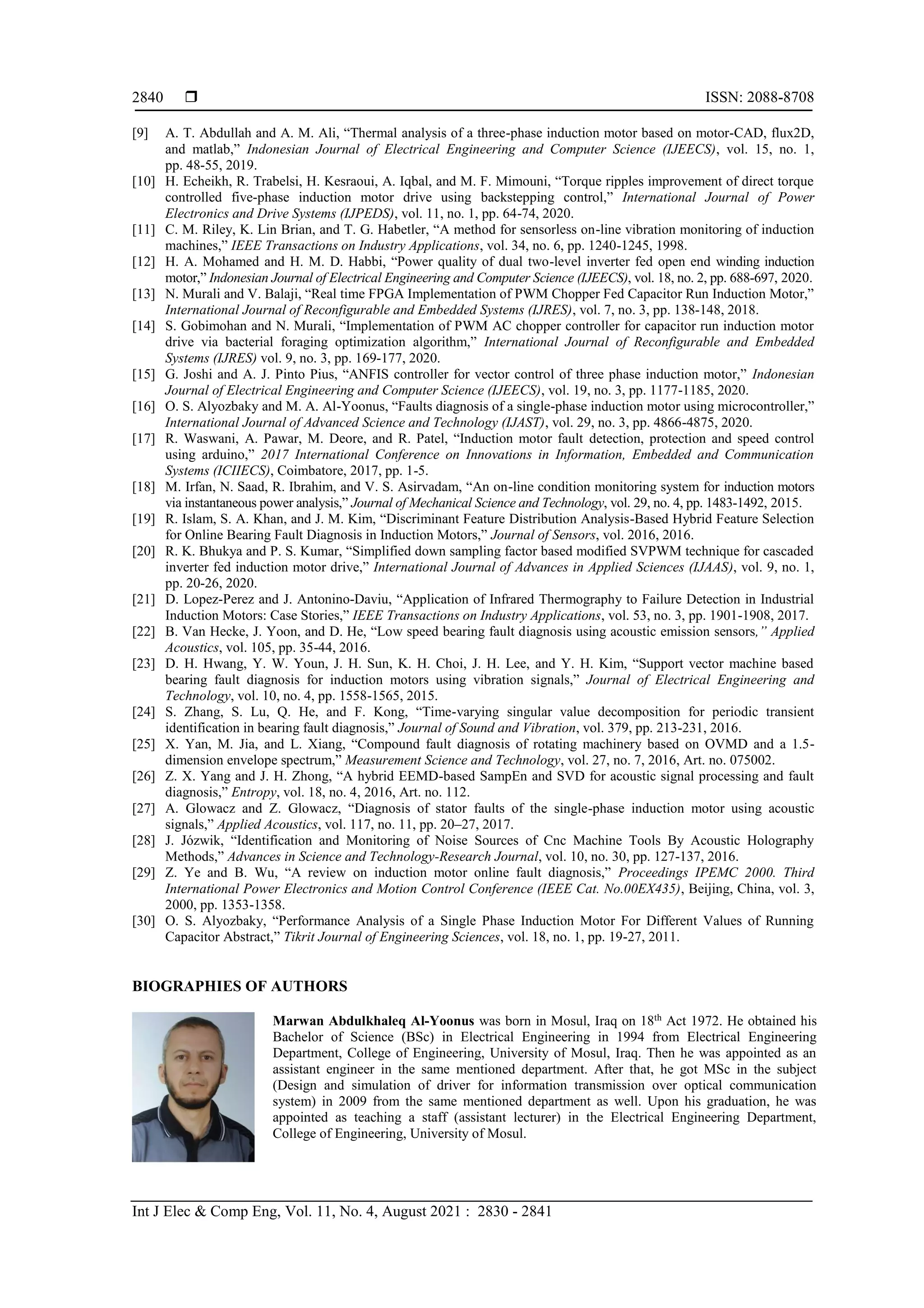  ISSN: 2088-8708
Int J Elec & Comp Eng, Vol. 11, No. 4, August 2021 : 2830 - 2841
2840
[9] A. T. Abdullah and A. M. Ali, “Thermal analysis of a three-phase induction motor based on motor-CAD, flux2D,
and matlab,” Indonesian Journal of Electrical Engineering and Computer Science (IJEECS), vol. 15, no. 1,
pp. 48-55, 2019.
[10] H. Echeikh, R. Trabelsi, H. Kesraoui, A. Iqbal, and M. F. Mimouni, “Torque ripples improvement of direct torque
controlled five-phase induction motor drive using backstepping control,” International Journal of Power
Electronics and Drive Systems (IJPEDS), vol. 11, no. 1, pp. 64-74, 2020.
[11] C. M. Riley, K. Lin Brian, and T. G. Habetler, “A method for sensorless on-line vibration monitoring of induction
machines,” IEEE Transactions on Industry Applications, vol. 34, no. 6, pp. 1240-1245, 1998.
[12] H. A. Mohamed and H. M. D. Habbi, “Power quality of dual two-level inverter fed open end winding induction
motor,” Indonesian Journal of Electrical Engineering and Computer Science (IJEECS), vol. 18, no. 2, pp. 688-697, 2020.
[13] N. Murali and V. Balaji, “Real time FPGA Implementation of PWM Chopper Fed Capacitor Run Induction Motor,”
International Journal of Reconfigurable and Embedded Systems (IJRES), vol. 7, no. 3, pp. 138-148, 2018.
[14] S. Gobimohan and N. Murali, “Implementation of PWM AC chopper controller for capacitor run induction motor
drive via bacterial foraging optimization algorithm,” International Journal of Reconfigurable and Embedded
Systems (IJRES) vol. 9, no. 3, pp. 169-177, 2020.
[15] G. Joshi and A. J. Pinto Pius, “ANFIS controller for vector control of three phase induction motor,” Indonesian
Journal of Electrical Engineering and Computer Science (IJEECS), vol. 19, no. 3, pp. 1177-1185, 2020.
[16] O. S. Alyozbaky and M. A. Al-Yoonus, “Faults diagnosis of a single-phase induction motor using microcontroller,”
International Journal of Advanced Science and Technology (IJAST), vol. 29, no. 3, pp. 4866-4875, 2020.
[17] R. Waswani, A. Pawar, M. Deore, and R. Patel, “Induction motor fault detection, protection and speed control
using arduino,” 2017 International Conference on Innovations in Information, Embedded and Communication
Systems (ICIIECS), Coimbatore, 2017, pp. 1-5.
[18] M. Irfan, N. Saad, R. Ibrahim, and V. S. Asirvadam, “An on-line condition monitoring system for induction motors
via instantaneous power analysis,” Journal of Mechanical Science and Technology, vol. 29, no. 4, pp. 1483-1492, 2015.
[19] R. Islam, S. A. Khan, and J. M. Kim, “Discriminant Feature Distribution Analysis-Based Hybrid Feature Selection
for Online Bearing Fault Diagnosis in Induction Motors,” Journal of Sensors, vol. 2016, 2016.
[20] R. K. Bhukya and P. S. Kumar, “Simplified down sampling factor based modified SVPWM technique for cascaded
inverter fed induction motor drive,” International Journal of Advances in Applied Sciences (IJAAS), vol. 9, no. 1,
pp. 20-26, 2020.
[21] D. Lopez-Perez and J. Antonino-Daviu, “Application of Infrared Thermography to Failure Detection in Industrial
Induction Motors: Case Stories,” IEEE Transactions on Industry Applications, vol. 53, no. 3, pp. 1901-1908, 2017.
[22] B. Van Hecke, J. Yoon, and D. He, “Low speed bearing fault diagnosis using acoustic emission sensors,” Applied
Acoustics, vol. 105, pp. 35-44, 2016.
[23] D. H. Hwang, Y. W. Youn, J. H. Sun, K. H. Choi, J. H. Lee, and Y. H. Kim, “Support vector machine based
bearing fault diagnosis for induction motors using vibration signals,” Journal of Electrical Engineering and
Technology, vol. 10, no. 4, pp. 1558-1565, 2015.
[24] S. Zhang, S. Lu, Q. He, and F. Kong, “Time-varying singular value decomposition for periodic transient
identification in bearing fault diagnosis,” Journal of Sound and Vibration, vol. 379, pp. 213-231, 2016.
[25] X. Yan, M. Jia, and L. Xiang, “Compound fault diagnosis of rotating machinery based on OVMD and a 1.5-
dimension envelope spectrum,” Measurement Science and Technology, vol. 27, no. 7, 2016, Art. no. 075002.
[26] Z. X. Yang and J. H. Zhong, “A hybrid EEMD-based SampEn and SVD for acoustic signal processing and fault
diagnosis,” Entropy, vol. 18, no. 4, 2016, Art. no. 112.
[27] A. Glowacz and Z. Glowacz, “Diagnosis of stator faults of the single-phase induction motor using acoustic
signals,” Applied Acoustics, vol. 117, no. 11, pp. 20–27, 2017.
[28] J. Józwik, “Identification and Monitoring of Noise Sources of Cnc Machine Tools By Acoustic Holography
Methods,” Advances in Science and Technology-Research Journal, vol. 10, no. 30, pp. 127-137, 2016.
[29] Z. Ye and B. Wu, “A review on induction motor online fault diagnosis,” Proceedings IPEMC 2000. Third
International Power Electronics and Motion Control Conference (IEEE Cat. No.00EX435), Beijing, China, vol. 3,
2000, pp. 1353-1358.
[30] O. S. Alyozbaky, “Performance Analysis of a Single Phase Induction Motor For Different Values of Running
Capacitor Abstract,” Tikrit Journal of Engineering Sciences, vol. 18, no. 1, pp. 19-27, 2011.
BIOGRAPHIES OF AUTHORS
Marwan Abdulkhaleq Al-Yoonus was born in Mosul, Iraq on 18th
Act 1972. He obtained his
Bachelor of Science (BSc) in Electrical Engineering in 1994 from Electrical Engineering
Department, College of Engineering, University of Mosul, Iraq. Then he was appointed as an
assistant engineer in the same mentioned department. After that, he got MSc in the subject
(Design and simulation of driver for information transmission over optical communication
system) in 2009 from the same mentioned department as well. Upon his graduation, he was
appointed as teaching a staff (assistant lecturer) in the Electrical Engineering Department,
College of Engineering, University of Mosul.
 