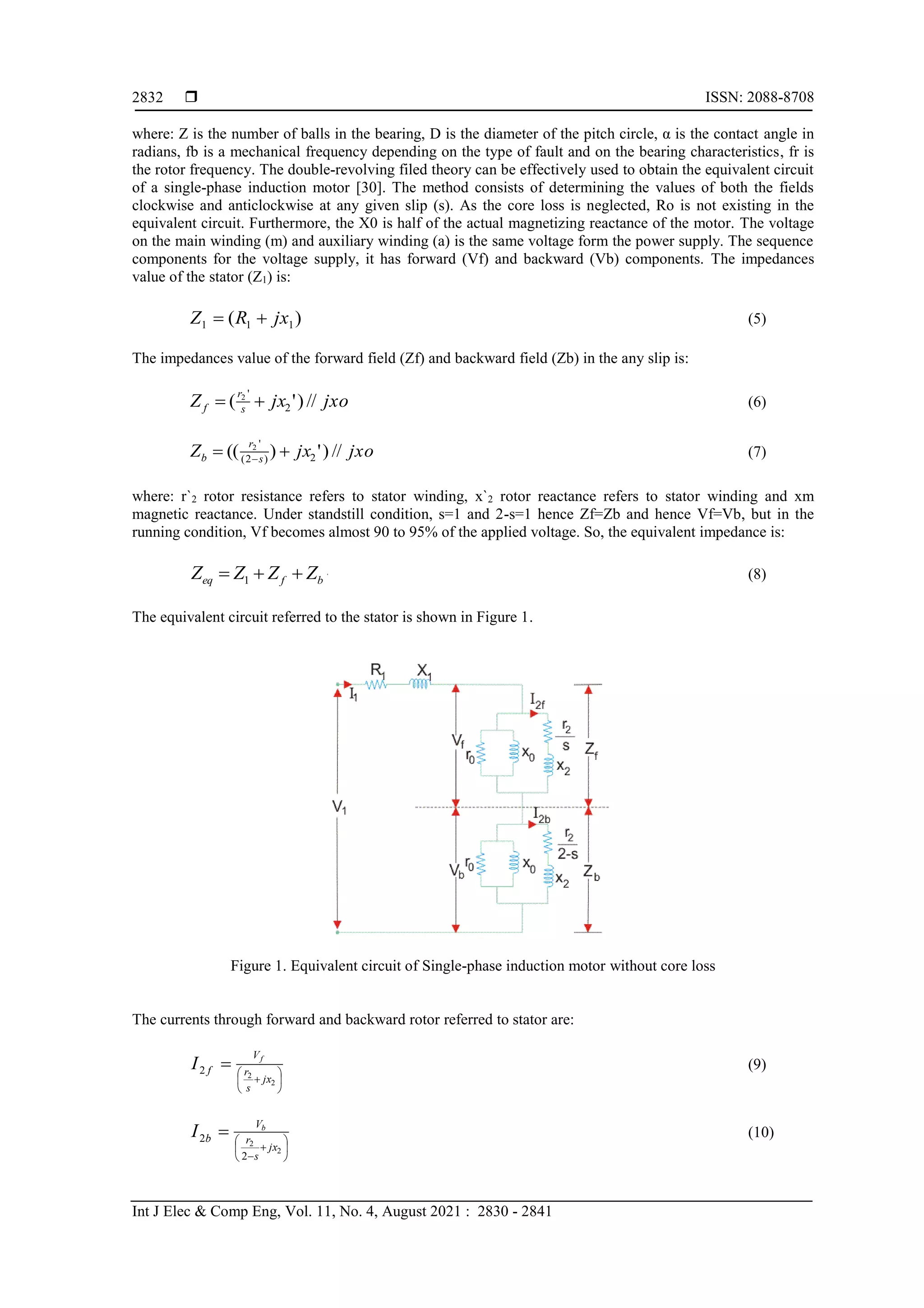  ISSN: 2088-8708
Int J Elec & Comp Eng, Vol. 11, No. 4, August 2021 : 2830 - 2841
2832
where: Z is the number of balls in the bearing, D is the diameter of the pitch circle, α is the contact angle in
radians, fb is a mechanical frequency depending on the type of fault and on the bearing characteristics, fr is
the rotor frequency. The double-revolving filed theory can be effectively used to obtain the equivalent circuit
of a single-phase induction motor [30]. The method consists of determining the values of both the fields
clockwise and anticlockwise at any given slip (s). As the core loss is neglected, Ro is not existing in the
equivalent circuit. Furthermore, the X0 is half of the actual magnetizing reactance of the motor. The voltage
on the main winding (m) and auxiliary winding (a) is the same voltage form the power supply. The sequence
components for the voltage supply, it has forward (Vf) and backward (Vb) components. The impedances
value of the stator (Z1) is:
]
5
[
)
( 1
1
1 


 jx
R
Z (5)
The impedances value of the forward field (Zf) and backward field (Zb) in the any slip is:
]
6
[
//
)
'
( 2
'
2



 jxo
jx
Z s
r
f (6)
]
7
[
//
)
'
)
(( 2
)
2
(
'
2



 
jxo
jx
Z s
r
b (7)
where: r`2 rotor resistance refers to stator winding, x`2 rotor reactance refers to stator winding and xm
magnetic reactance. Under standstill condition, s=1 and 2-s=1 hence Zf=Zb and hence Vf=Vb, but in the
running condition, Vf becomes almost 90 to 95% of the applied voltage. So, the equivalent impedance is:
]
8
[
1 



 b
f
eq Z
Z
Z
Z (8)
The equivalent circuit referred to the stator is shown in Figure 1.
Figure 1. Equivalent circuit of Single-phase induction motor without core loss
The currents through forward and backward rotor referred to stator are:
]
9
[
2
2
2 








 jx
s
r
V
f
f
I (9)
]
10
[
2
2
2
2 










jx
s
r
V
b
b
I (10)
 