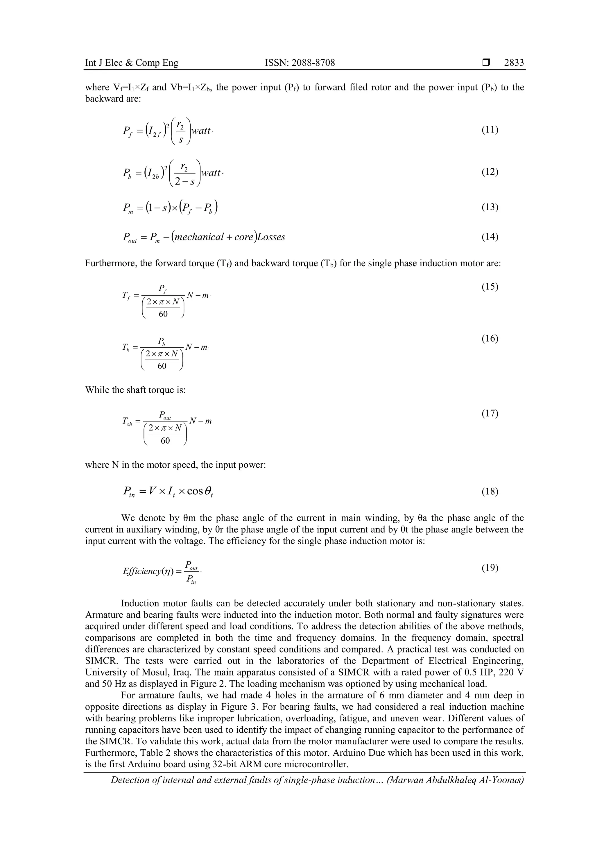 Int J Elec & Comp Eng ISSN: 2088-8708 
Detection of internal and external faults of single-phase induction… (Marwan Abdulkhaleq Al-Yoonus)
2833
where Vf=I1×Zf and Vb=I1×Zb, the power input (Pf) to forward filed rotor and the power input (Pb) to the
backward are:
  ]
11
[
2
2
2 







 watt
s
r
I
P f
f
(11)
  ]
12
[
2
2
2
2 








 watt
s
r
I
P b
b
(12)
    ]
13
[
1 




 b
f
m P
P
s
P (13)
  ]
14
[




 Losses
core
mechanical
P
P m
out (14)
Furthermore, the forward torque (Tf) and backward torque (Tb) for the single phase induction motor are:
]
15
[
60
2








 

 m
N
N
P
T
f
f

(15)
]
16
[
60
2








 

 m
N
N
P
T b
b

(16)
While the shaft torque is:
]
17
[
60
2








 

 m
N
N
P
T out
sh

(17)
where N in the motor speed, the input power:
]
18
[
cos 



 t
t
in I
V
P  (18)
We denote by θm the phase angle of the current in main winding, by θa the phase angle of the
current in auxiliary winding, by θr the phase angle of the input current and by θt the phase angle between the
input current with the voltage. The efficiency for the single phase induction motor is:
]
19
[
)
( 


in
out
P
P
Efficiency  (19)
Induction motor faults can be detected accurately under both stationary and non-stationary states.
Armature and bearing faults were inducted into the induction motor. Both normal and faulty signatures were
acquired under different speed and load conditions. To address the detection abilities of the above methods,
comparisons are completed in both the time and frequency domains. In the frequency domain, spectral
differences are characterized by constant speed conditions and compared. A practical test was conducted on
SIMCR. The tests were carried out in the laboratories of the Department of Electrical Engineering,
University of Mosul, Iraq. The main apparatus consisted of a SIMCR with a rated power of 0.5 HP, 220 V
and 50 Hz as displayed in Figure 2. The loading mechanism was optioned by using mechanical load.
For armature faults, we had made 4 holes in the armature of 6 mm diameter and 4 mm deep in
opposite directions as display in Figure 3. For bearing faults, we had considered a real induction machine
with bearing problems like improper lubrication, overloading, fatigue, and uneven wear. Different values of
running capacitors have been used to identify the impact of changing running capacitor to the performance of
the SIMCR. To validate this work, actual data from the motor manufacturer were used to compare the results.
Furthermore, Table 2 shows the characteristics of this motor. Arduino Due which has been used in this work,
is the first Arduino board using 32-bit ARM core microcontroller.
 