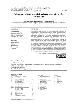 International Journal of Electrical and Computer Engineering (IJECE)
Vol. 12, No. 3, June 2022, pp. 2273~2284
ISSN: 2088-8708, DOI: 10.11591/ijece.v12i3.pp2273-2284  2273
Journal homepage: http://ijece.iaescore.com
Solar photovoltaic/thermal air collector with mirrors for
optimal tilts
Assia Benkaddour, Hanan Boulaich, Elhassan Aroudam
Modeling and Simulation of Mechanical Systems Team, Physics Department, Faculty of Sciences, Abdelmalek Essaadi University,
Tetouan, Morocco
Article Info ABSTRACT
Article history:
Received May 5, 2021
Revised Dec 24, 2021
Accepted Jan 6, 2022
This work is the result of a study of a photovoltaic/thermal air collector that
concentrates solar radiation using two mobile mirrors to enhance electrical
and thermal energy. The study is made for the site of Tetouan (Morocco)
(longitude=-5°, latitude=35.25°) for a daily variation during typical days in
May, June, September, and December, days considered as clear sky. To
prove the effectiveness of the mirrors on the production of both electrical
and thermal energy by the collector, we compared their electrical and
thermal efficiency in two cases, without and with mirrors at the optimal
positions. We validate the obtained simulation results by comparing them to
the results from experimental studies published in the literature, for which a
strong agreement was obtained. The model estimates the solar energy
received by the hybrid collector during the day, to optimize the performance
of the fixed collector, we have searched for the values of the optimal daily
tilt angles of the two mirrors which allowed us to enhance the quantity of
incoming solar radiation on the collector. The tilt angles depend on the sun’s
elevation angle, the azimuth angle for typical days of the year.
Keywords:
Hybrid systems
Mirrors
Photovoltaic
Solar energy
Thermal
This is an open access article under the CC BY-SA license.
Corresponding Author:
Assia Benkaddour
Modeling and Simulation of Mechanical Systems Team, Physics Department, Faculty of Sciences,
Abdelmalek Essaadi University
93000, Tetouan, Morocco
E-mail: benkaddourassia@gmail.com
NOMENCLATURE
Nomenclature Greek letters Subscript
𝑁 number of days in the year - τg the glass transmissivity a ambient air
𝑇𝑆𝑉 local solar time in hour - 𝛿 solar declination Sk sky
A0 collector surface area m2
𝜑 azimuth angle w wind
ηe the electric efficiency - Ø the latitude of the location g cover
ηcell the cell efficiency - P absorber plate in intial or intel
ηth the thermal efficiency - F fluid (air stream) o outlet
Tf water input temperature - pb back plate of absorber gr ground
ℎ solar altitude angle degre f fluid (air stream) cell photovoltaic cells
Tcell cell temperature °C 𝜔 sun hour angle
NOCT normal operating cell temperature - β inclination
Vm PV voltage at MPP V θz solar zenith angle
Im PV current at MPP A η efficiency
Ta ambient temperature °C
Cp specific heat J/kg K
m Mass air flow rate kg/s
M Mass kg
T° Temperature of the slice K
 