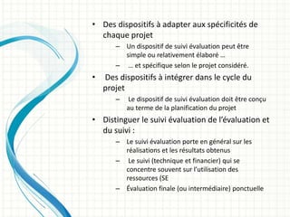 • Des dispositifs à adapter aux spécificités de
chaque projet
– Un dispositif de suivi évaluation peut être
simple ou relativement élaboré …
– … et spécifique selon le projet considéré.
• Des dispositifs à intégrer dans le cycle du
projet
– Le dispositif de suivi évaluation doit être conçu
au terme de la planification du projet
• Distinguer le suivi évaluation de l’évaluation et
du suivi :
– Le suivi évaluation porte en général sur les
réalisations et les résultats obtenus
– Le suivi (technique et financier) qui se
concentre souvent sur l’utilisation des
ressources (SE
– Évaluation finale (ou intermédiaire) ponctuelle
 
